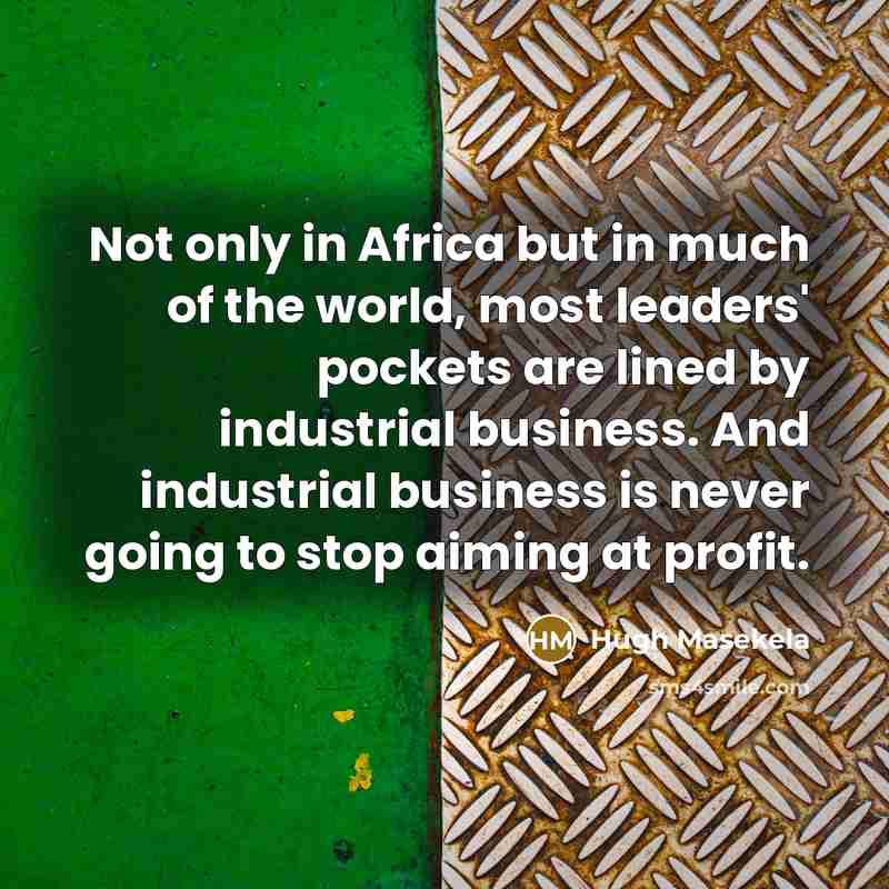 “Not only in Africa but in much of the world, most leaders' pockets are lined by industrial business. And industrial business is never going to stop aiming at profit.” quote by Hugh Masekela