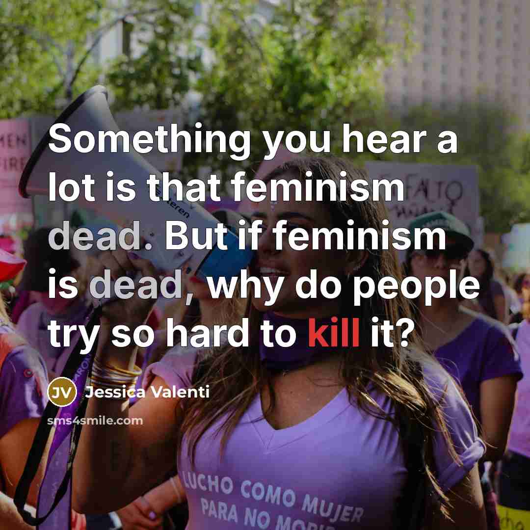 “Something you hear a lot is that feminism dead. But if feminism is dead, why do people try so hard to kill it?” quote by Jessica Valenti