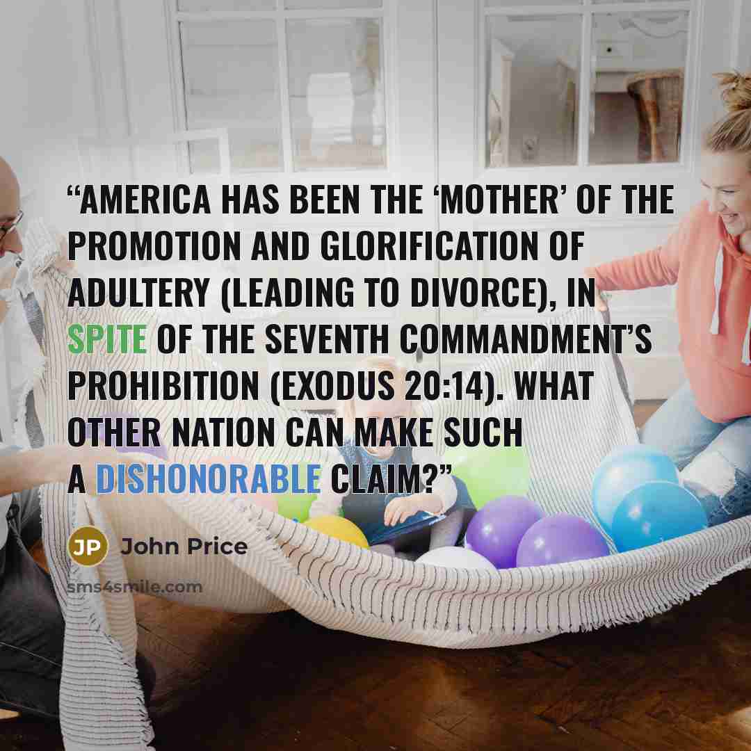 “America has been the ‘mother’ of the promotion and glorification of adultery (leading to divorce), in spite of the Seventh Commandment’s prohibition (Exodus 20:14). What other nation can make such a dishonorable claim?” quote by John Price