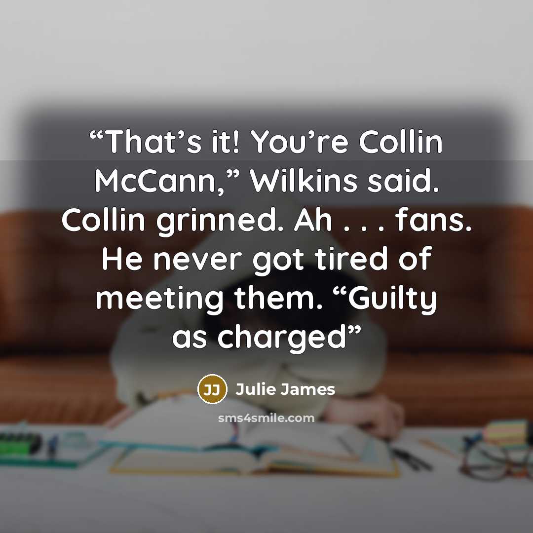 “That’s it! You’re Collin McCann,” Wilkins said. Collin grinned. Ah . . . fans. He never got tired of meeting them. “Guilty as charged” quote by Julie James