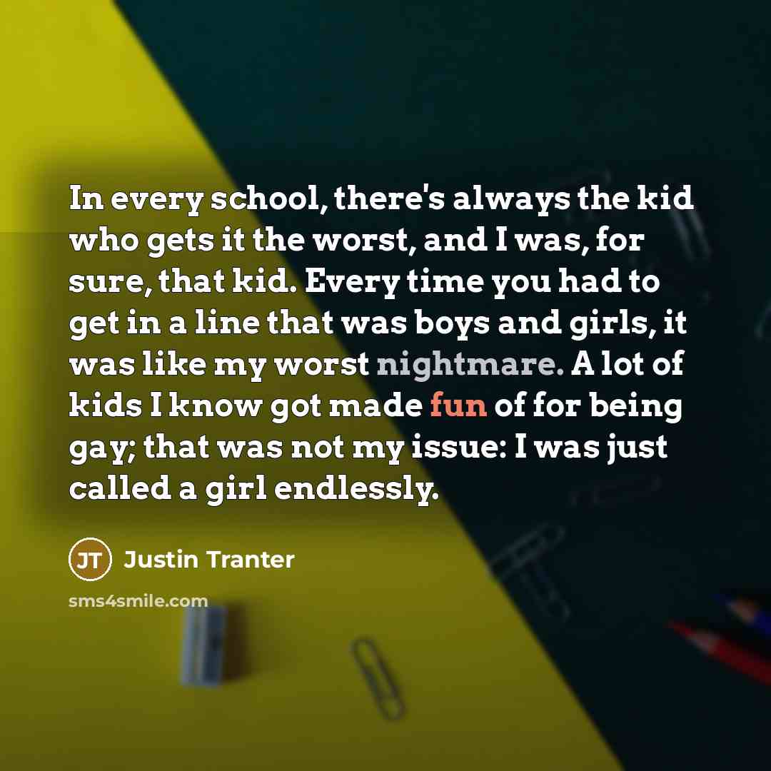 “In every school, there's always the kid who gets it the worst, and I was, for sure, that kid. Every time you had to get in a line that was boys and girls, it was like my worst nightmare. A lot of kids I know got made fun of for being gay; that was not my issue: I was just called a girl endlessly.” quote by Justin Tranter