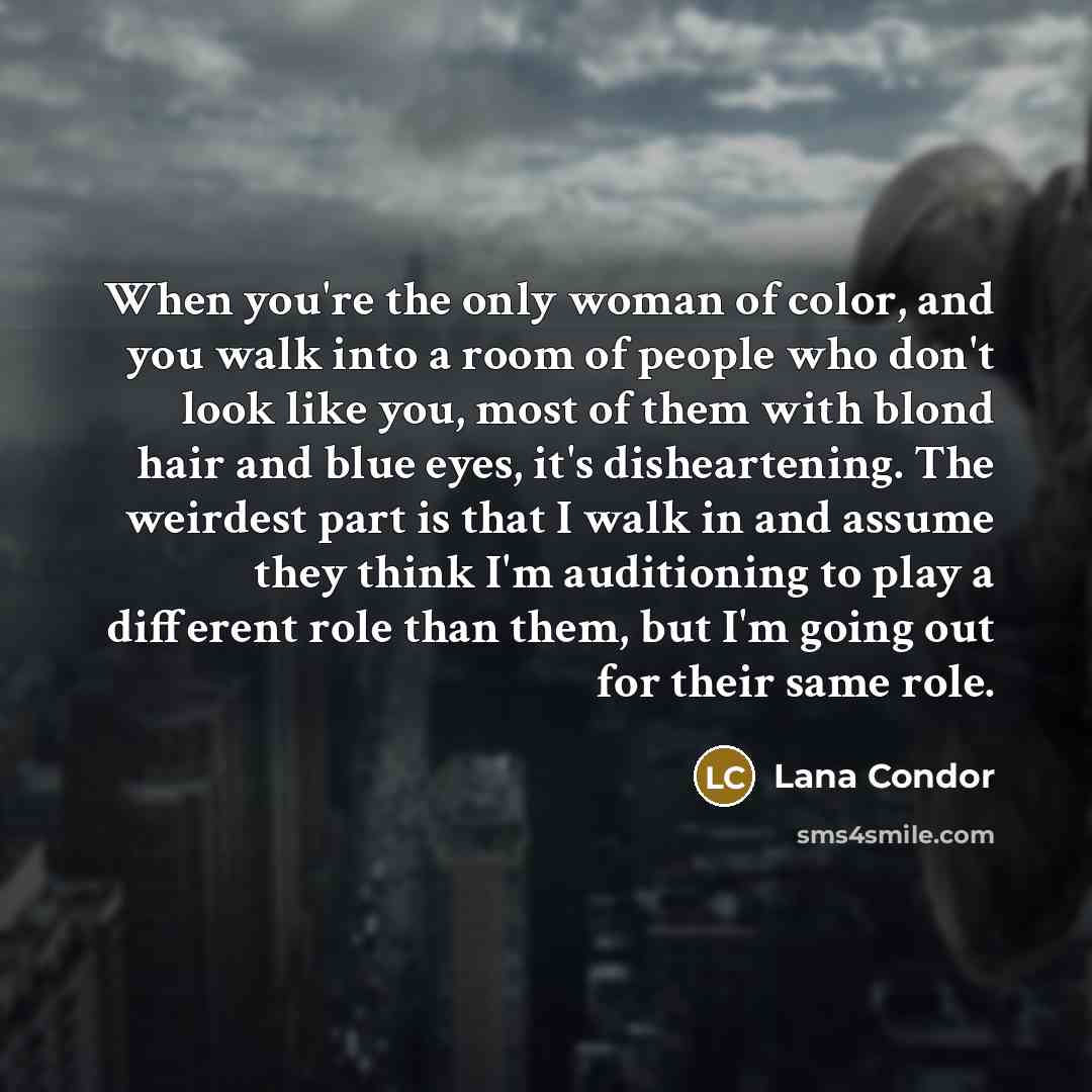 “When you're the only woman of color, and you walk into a room of people who don't look like you, most of them with blond hair and blue eyes, it's disheartening. The weirdest part is that I walk in and assume they think I'm auditioning to play a different role than them, but I'm going out for their…” quote by Lana Condor