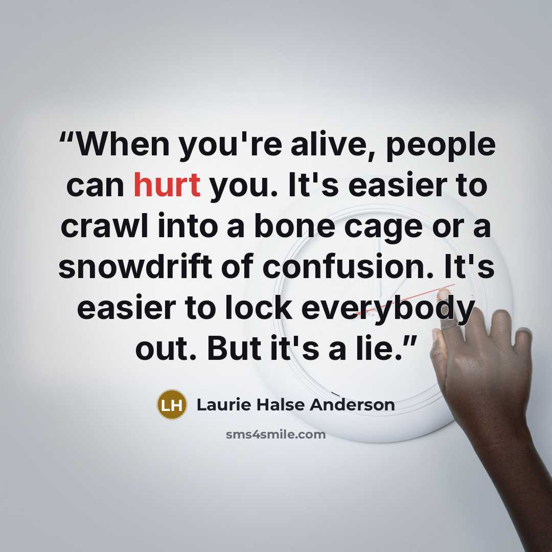 “When you're alive, people can hurt you. It's easier to crawl into a bone cage or a snowdrift of confusion. It's easier to lock everybody out. But it's a lie.” quote by Laurie Halse Anderson