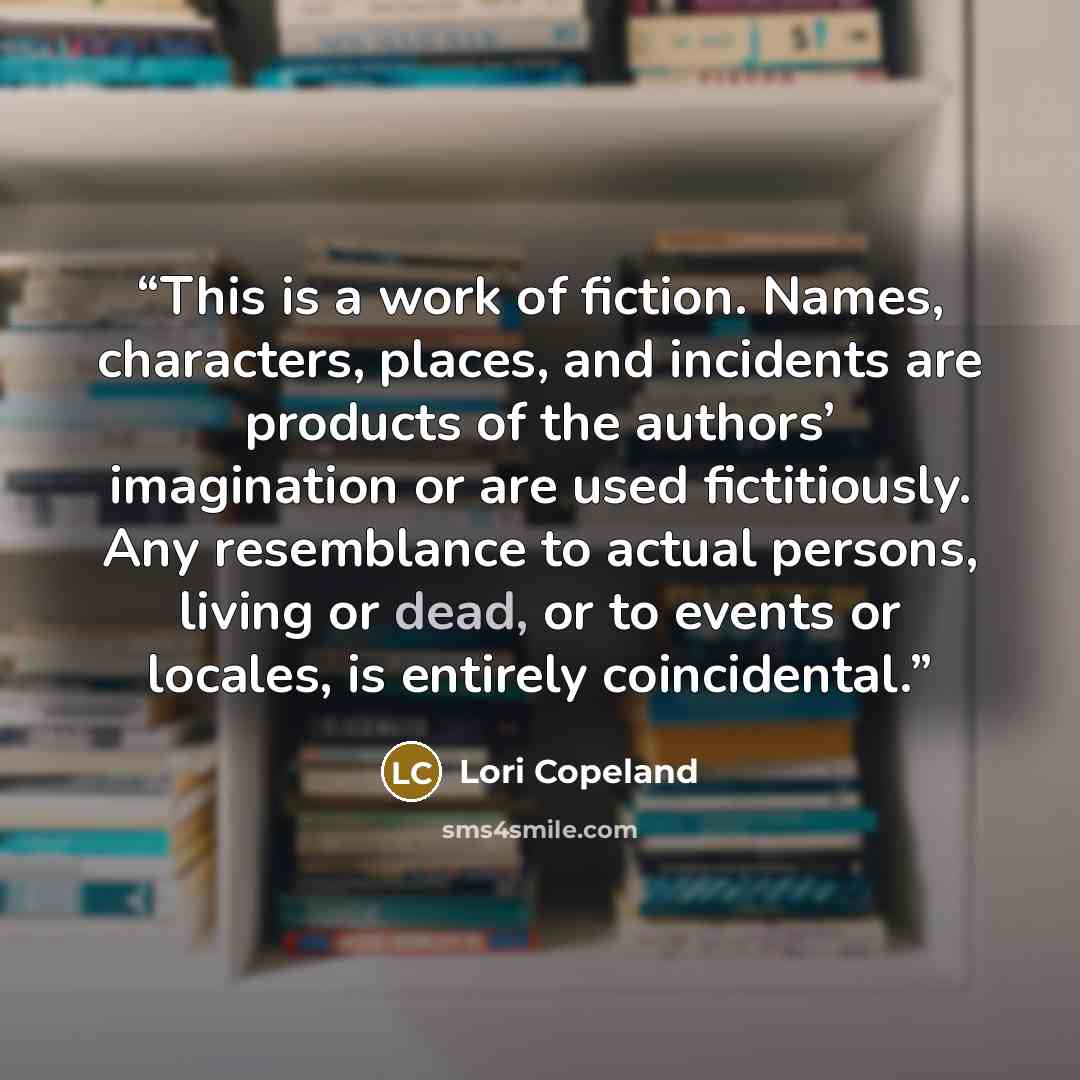 “This is a work of fiction. Names, characters, places, and incidents are products of the authors’ imagination or are used fictitiously. Any resemblance to actual persons, living or dead, or to events or locales, is entirely coincidental.” quote by Lori Copeland