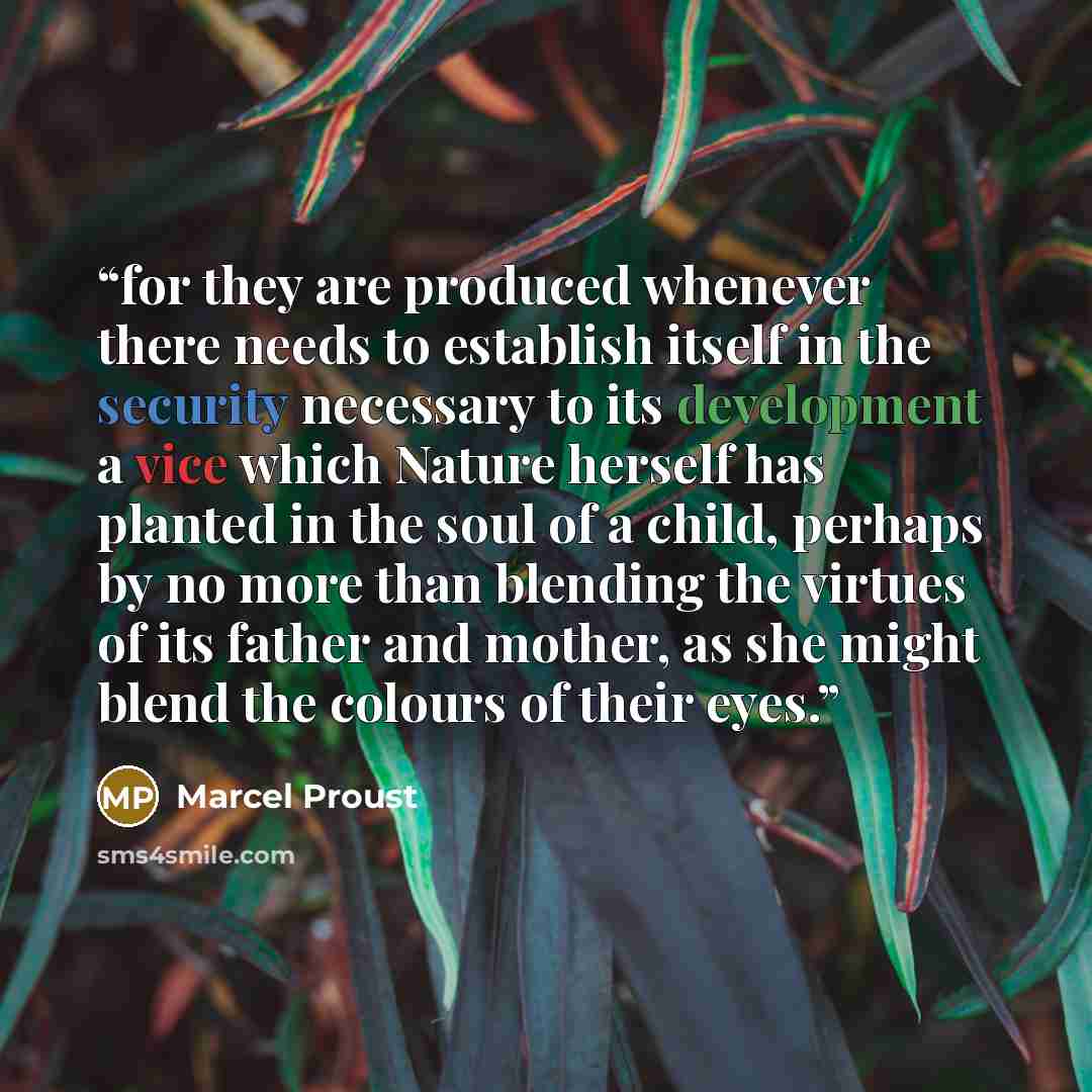 “for they are produced whenever there needs to establish itself in the security necessary to its development a vice which Nature herself has planted in the soul of a child, perhaps by no more than blending the virtues of its father and mother, as she might blend the colours of their eyes.” quote by Marcel Proust