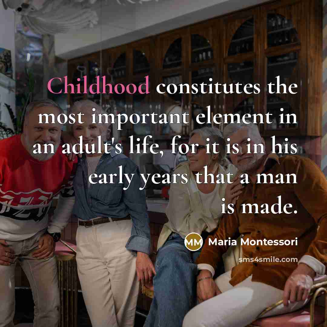 “Childhood constitutes the most important element in an adult's life, for it is in his early years that a man is made.” quote by Maria Montessori