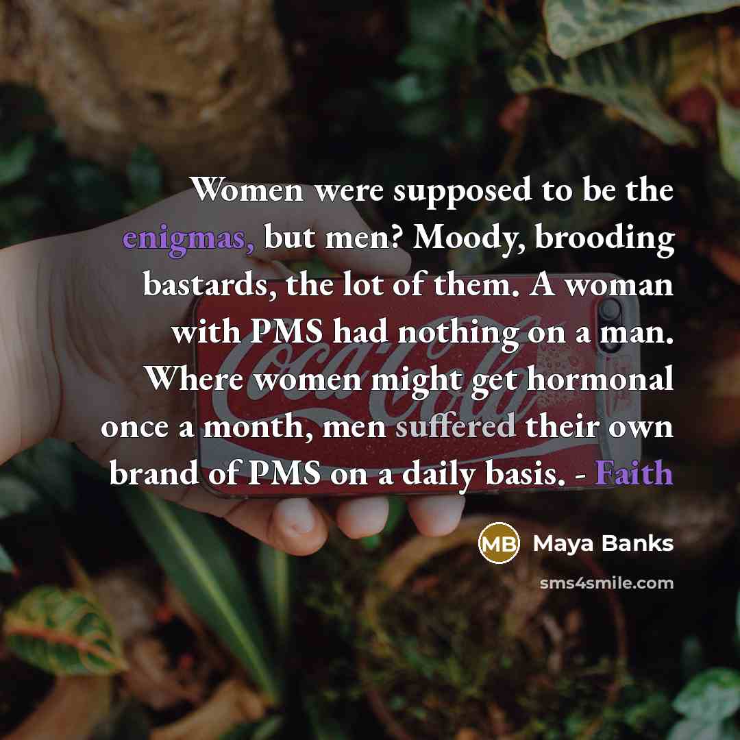 “Women were supposed to be the enigmas, but men? Moody,…” quote by Maya Banks