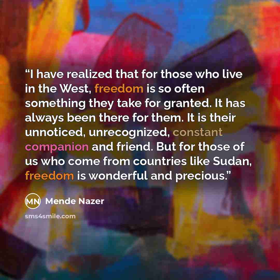 “I have realized that for those who live in the West, freedom is so often something they take for granted. It has always been there for them. It is their unnoticed, unrecognized, constant companion and friend. But for those of us who come from countries like Sudan, freedom is wonderful and precious.” quote by Mende Nazer