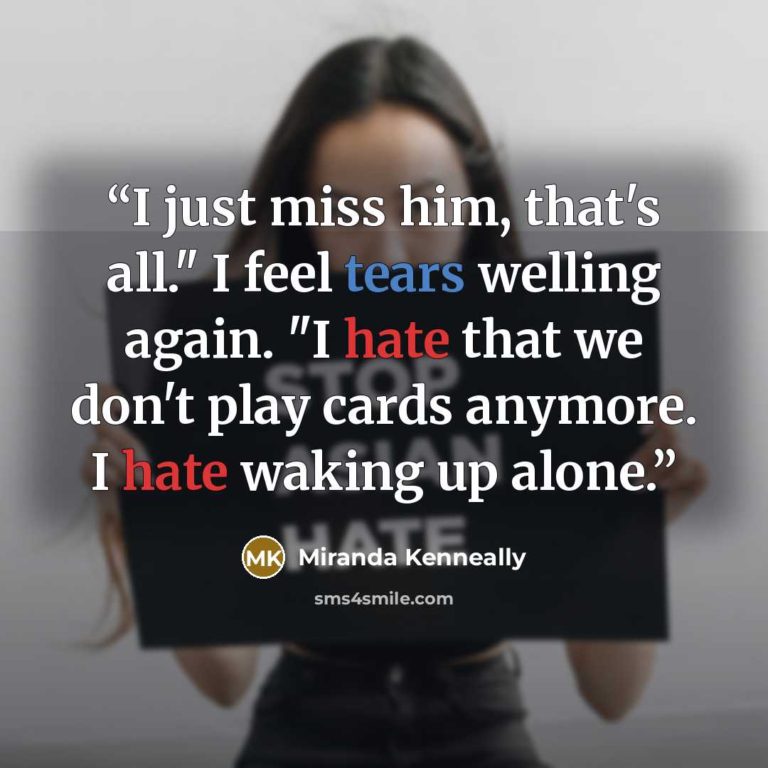 “I just miss him, that's all." I feel tears welling again. "I hate that we don't play cards anymore. I hate waking up alone.” quote by Miranda Kenneally