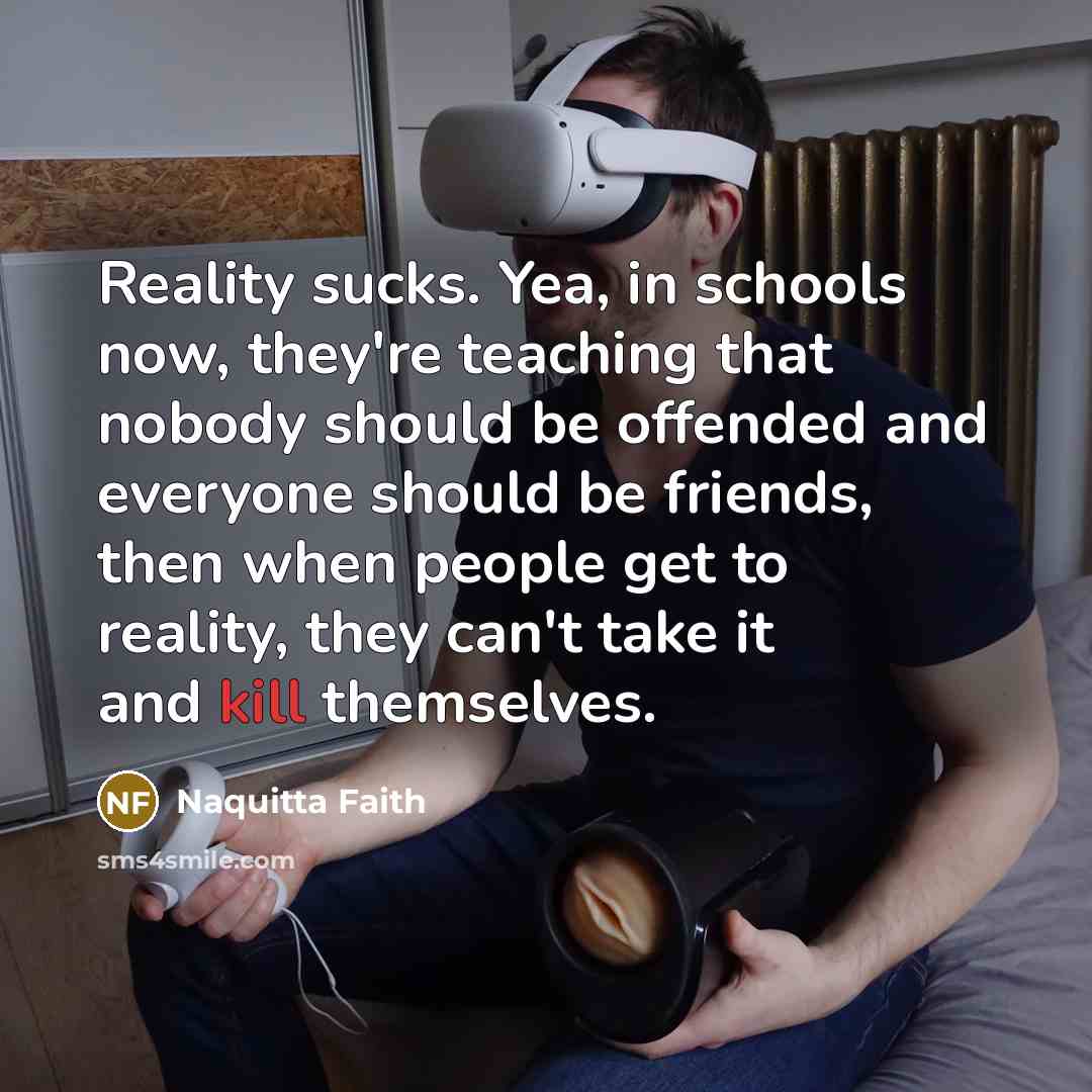 “Reality sucks. Yea, in schools now, they're teaching that nobody should be offended and everyone should be friends, then when people get to reality, they can't take it and kill themselves.” quote by Naquitta Faith