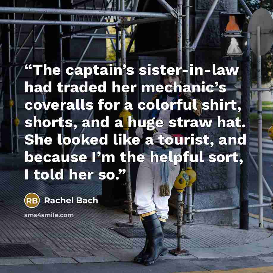 “The captain’s sister-in-law had traded her mechanic’s coveralls for a colorful shirt, shorts, and a huge straw hat. She looked like a tourist, and because I’m the helpful sort, I told her so.” quote by Rachel Bach
