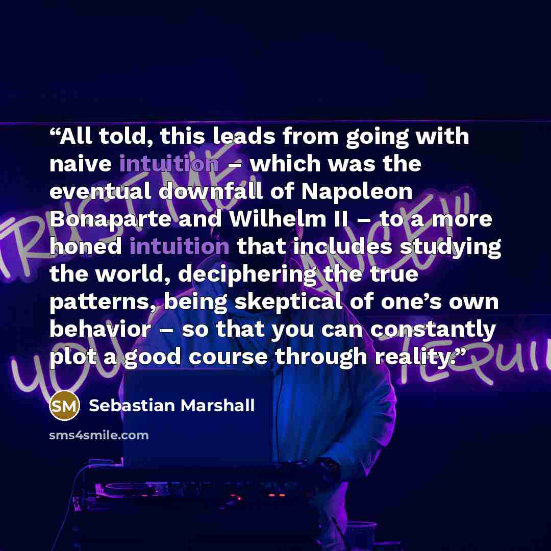 “All told, this leads from going with naive intuition – which was the eventual downfall of Napoleon Bonaparte and Wilhelm II – to a more honed intuition that includes studying the world, deciphering the true patterns, being skeptical of one’s own behavior – so that you can constantly plot a good…” quote by Sebastian Marshall