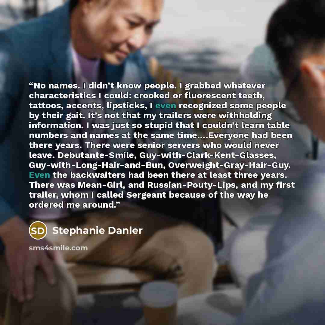 “No names. I didn’t know people. I grabbed whatever characteristics I could: crooked or fluorescent teeth, tattoos, accents, lipsticks, I even recognized some people by their gait. It’s not that my trailers were withholding information. I was just so stupid that I couldn’t learn table numbers and…” quote by Stephanie Danler