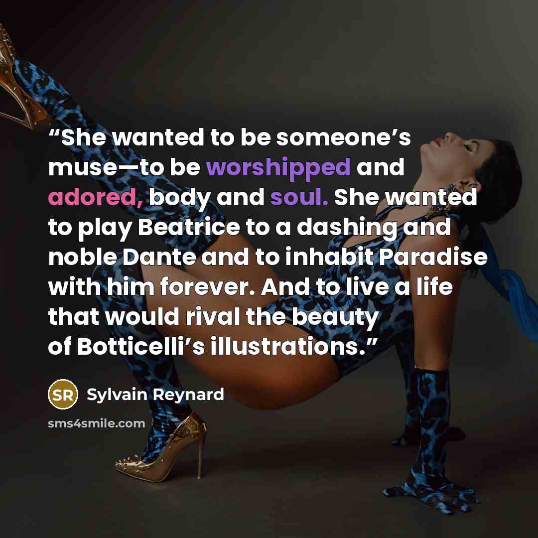 “She wanted to be someone’s muse—to be worshipped and adored, body and soul. She wanted to play Beatrice to a dashing and noble Dante and to inhabit Paradise with him forever. And to live a life that would rival the beauty of Botticelli’s illustrations.” quote by Sylvain Reynard