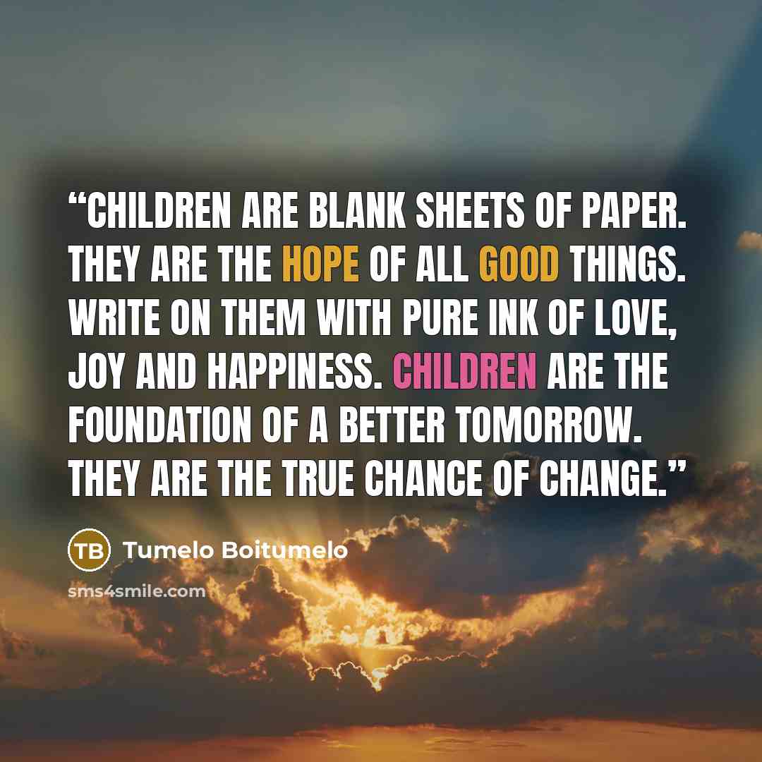“Children are blank sheets of paper. They are the hope of all good things. Write on them with pure ink of love, joy and happiness. Children are the foundation of a better tomorrow. They are the true chance of change.” quote by Tumelo Boitumelo