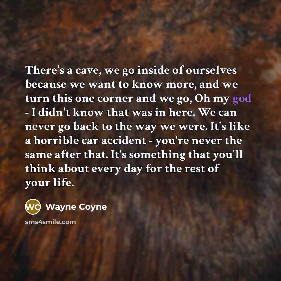 “There's a cave, we go inside of ourselves because we want to know more, and we turn this one corner and we go, Oh my god - I didn't know that was in here. We can never go back to the way we were. It's like a horrible car accident - you're never the same after that. It's something that you'll think…” quote by Wayne Coyne