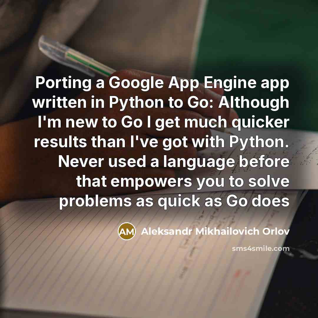“Porting a Google App Engine app written in Python to Go: Although I'm new to Go I get much quicker results than I've got with Python. Never used a language before that empowers you to solve problems as quick as Go does” quote by Aleksandr Mikhailovich Orlov
