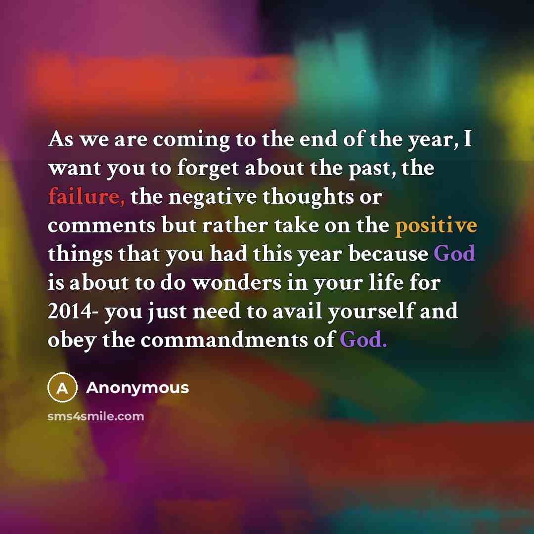 “As we are coming to the end of the year, I want you to forget about the past, the failure, the negative thoughts or comments but rather take on the positive things that you had this year because God is about to do wonders in your life for 2014- you just need to avail yourself and obey the…” quote by Anonymous