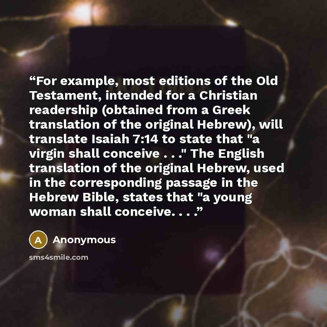 “For example, most editions of the Old Testament, intended for a Christian readership (obtained from a Greek translation of the original Hebrew), will translate Isaiah 7:14 to state that "a virgin shall conceive . . ." The English translation of the original Hebrew, used in the corresponding…” quote by Anonymous