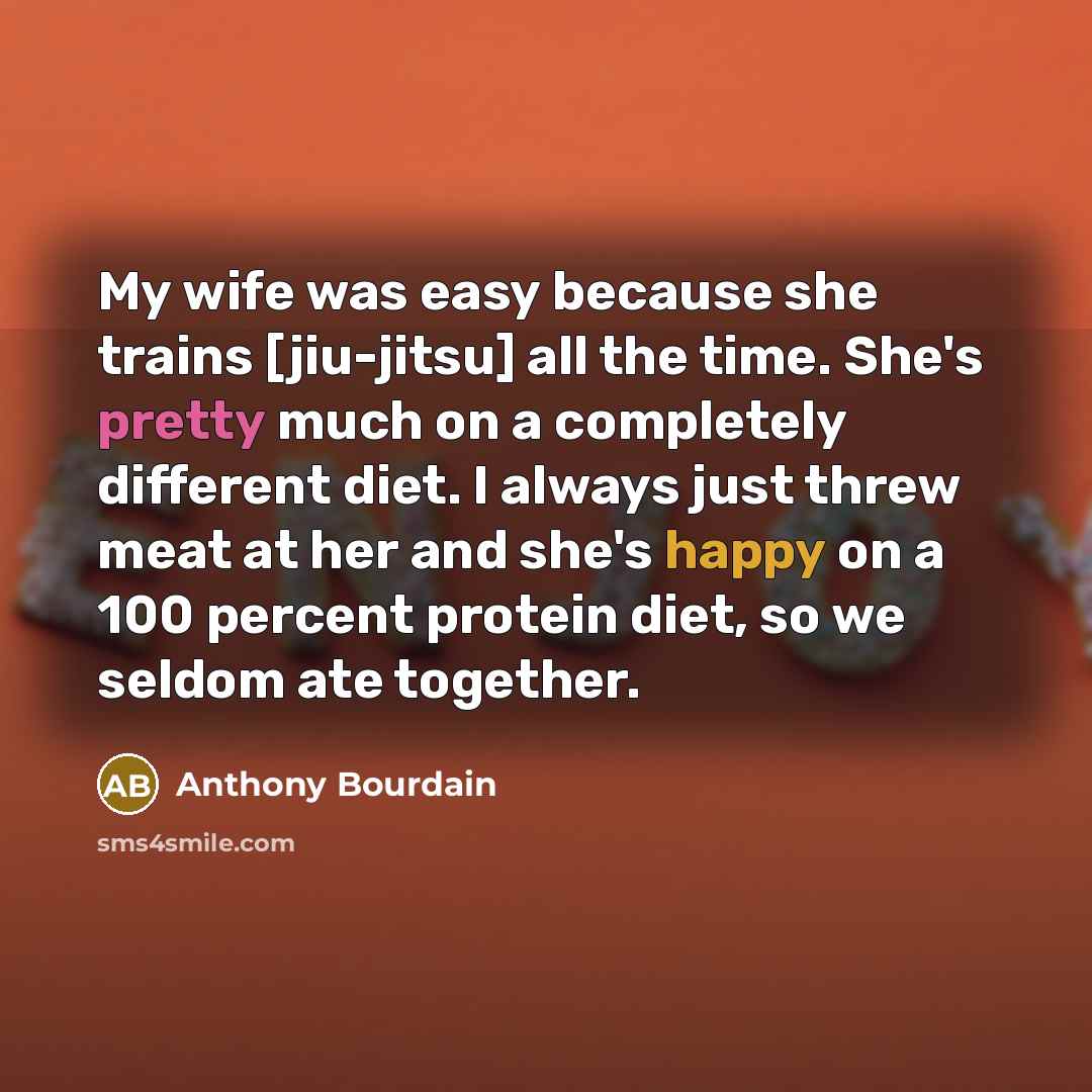 “My wife was easy because she trains [jiu-jitsu] all the time. She's pretty much on a completely different diet. I always just threw meat at her and she's happy on a 100 percent protein diet, so we seldom ate together.” quote by Anthony Bourdain