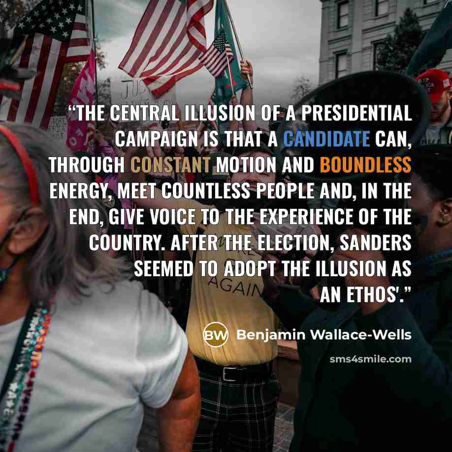 “The central illusion of a Presidential campaign is that a candidate can, through constant motion and boundless energy, meet countless people and, in the end, give voice to the experience of the country. After the election, Sanders seemed to adopt the illusion as an ethos'.” quote by Benjamin Wallace-Wells