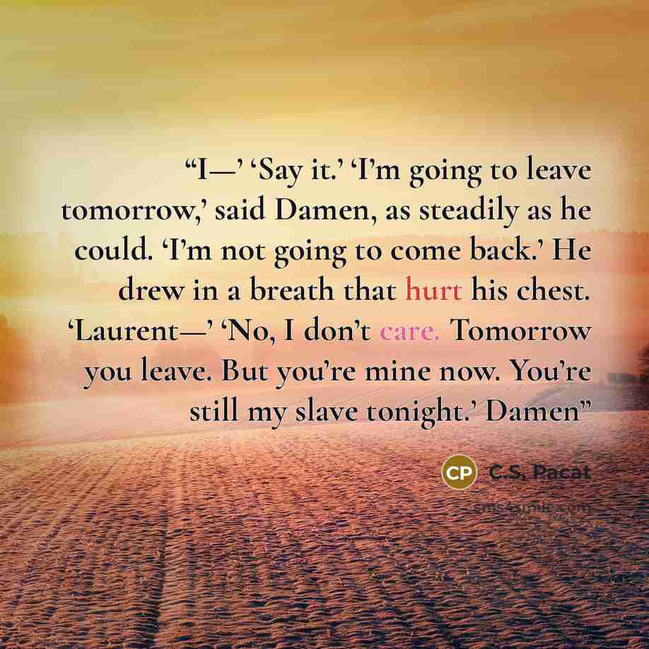 “I—’ ‘Say it.’ ‘I’m going to leave tomorrow,’ said Damen, as steadily as he could. ‘I’m not going to come back.’ He drew in a breath that hurt his chest. ‘Laurent—’ ‘No, I don’t care. Tomorrow you leave. But you’re mine now. You’re still my slave tonight.’ Damen” quote by C.S. Pacat