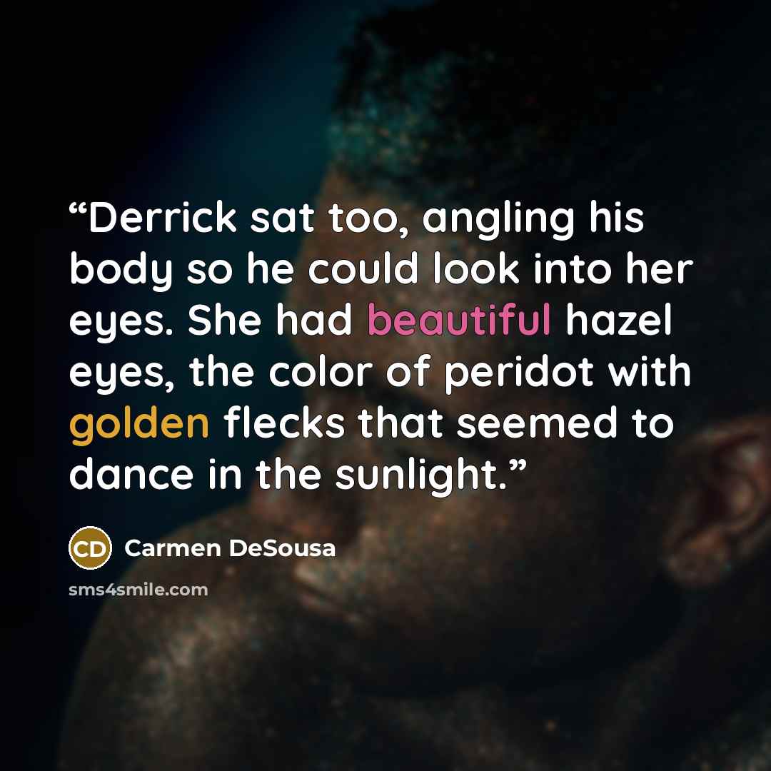 “Derrick sat too, angling his body so he could look into her eyes. She had beautiful hazel eyes, the color of peridot with golden flecks that seemed to dance in the sunlight.” quote by Carmen DeSousa