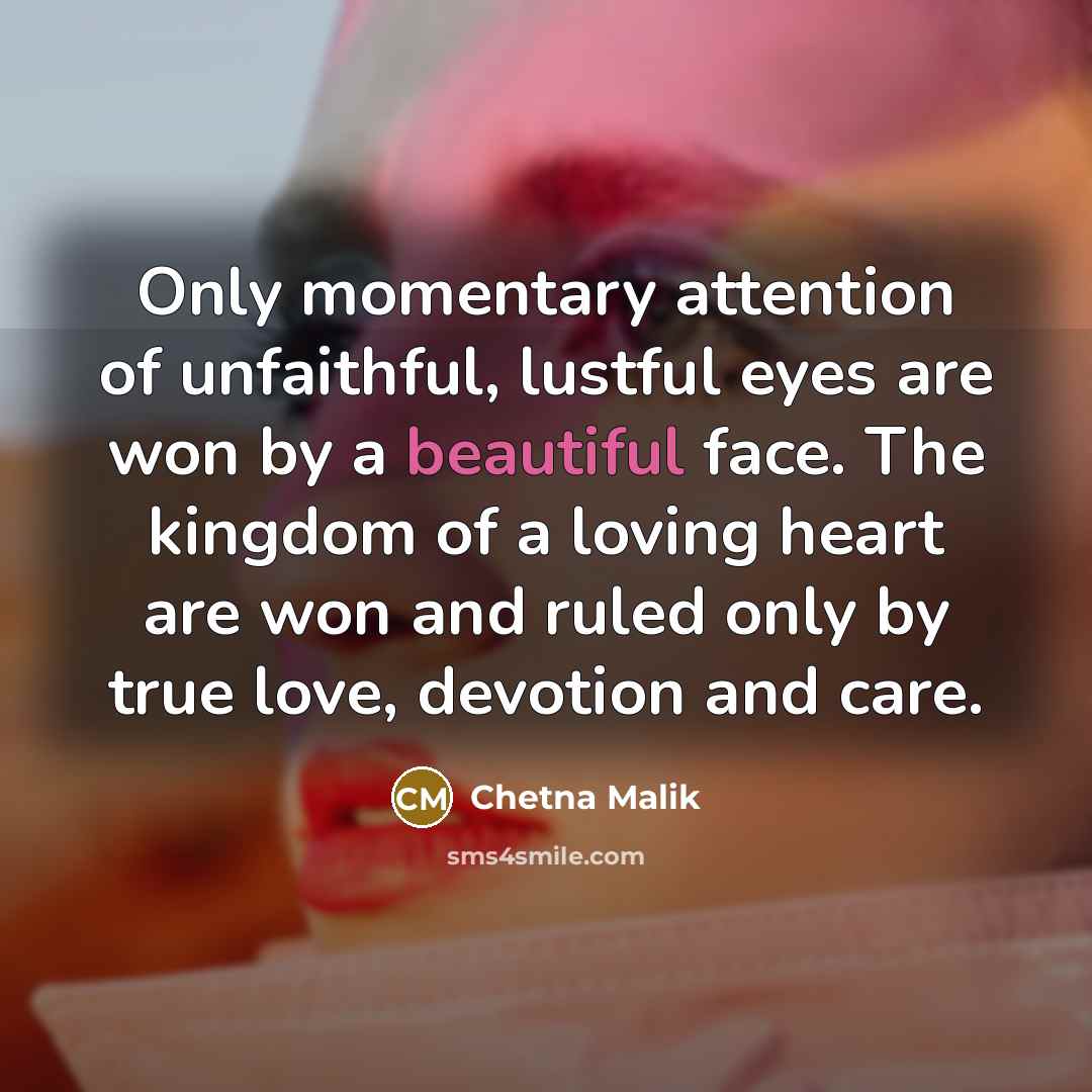 “Only momentary attention of unfaithful, lustful eyes are won by a beautiful face. The kingdom of a loving heart are won and ruled only by true love, devotion and care.” quote by Chetna Malik
