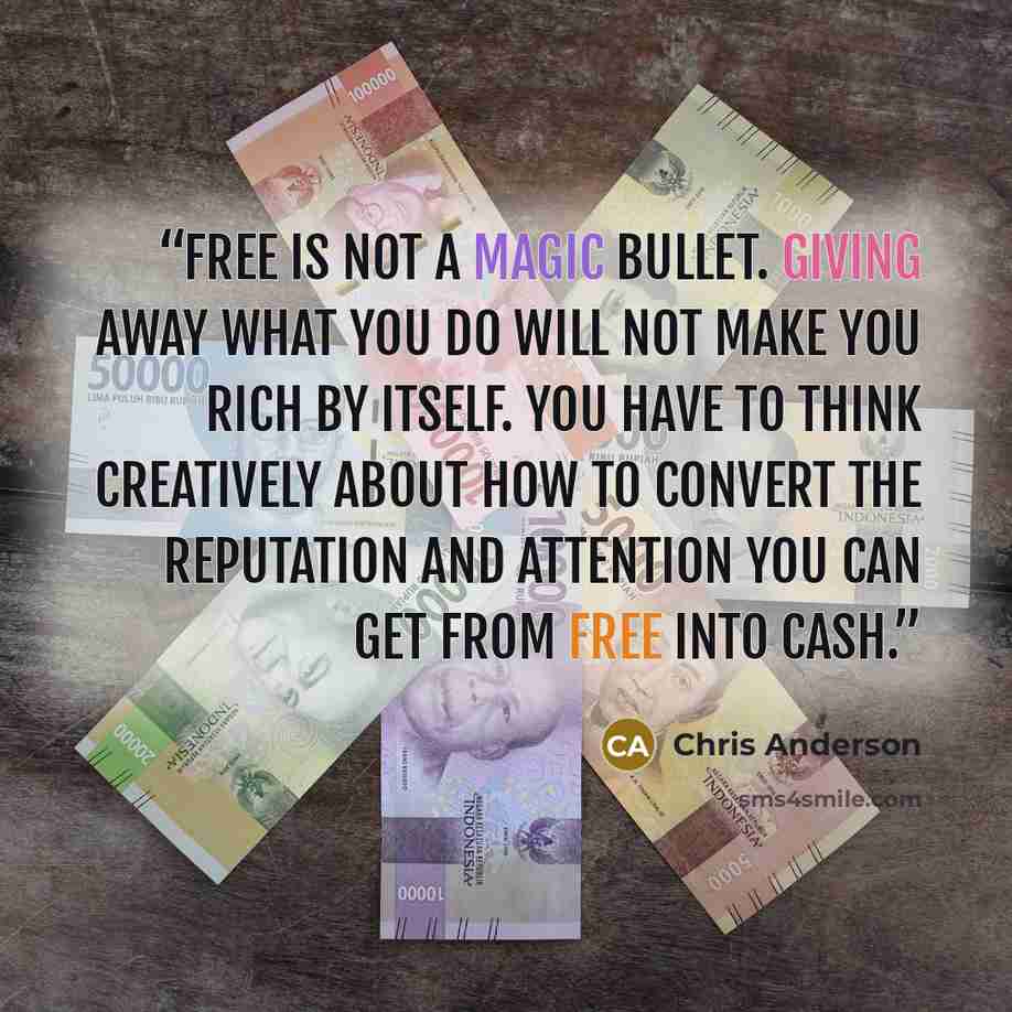 “Free is not a magic bullet. Giving away what you do will not make you rich by itself. You have to think creatively about how to convert the reputation and attention you can get from free into cash.” quote by Chris Anderson