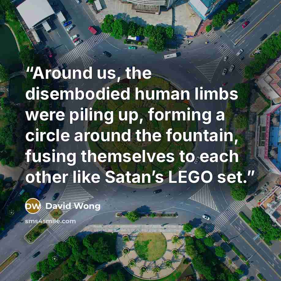 “Around us, the disembodied human limbs were piling up, forming a circle around the fountain, fusing themselves to each other like Satan’s LEGO set.” quote by David Wong