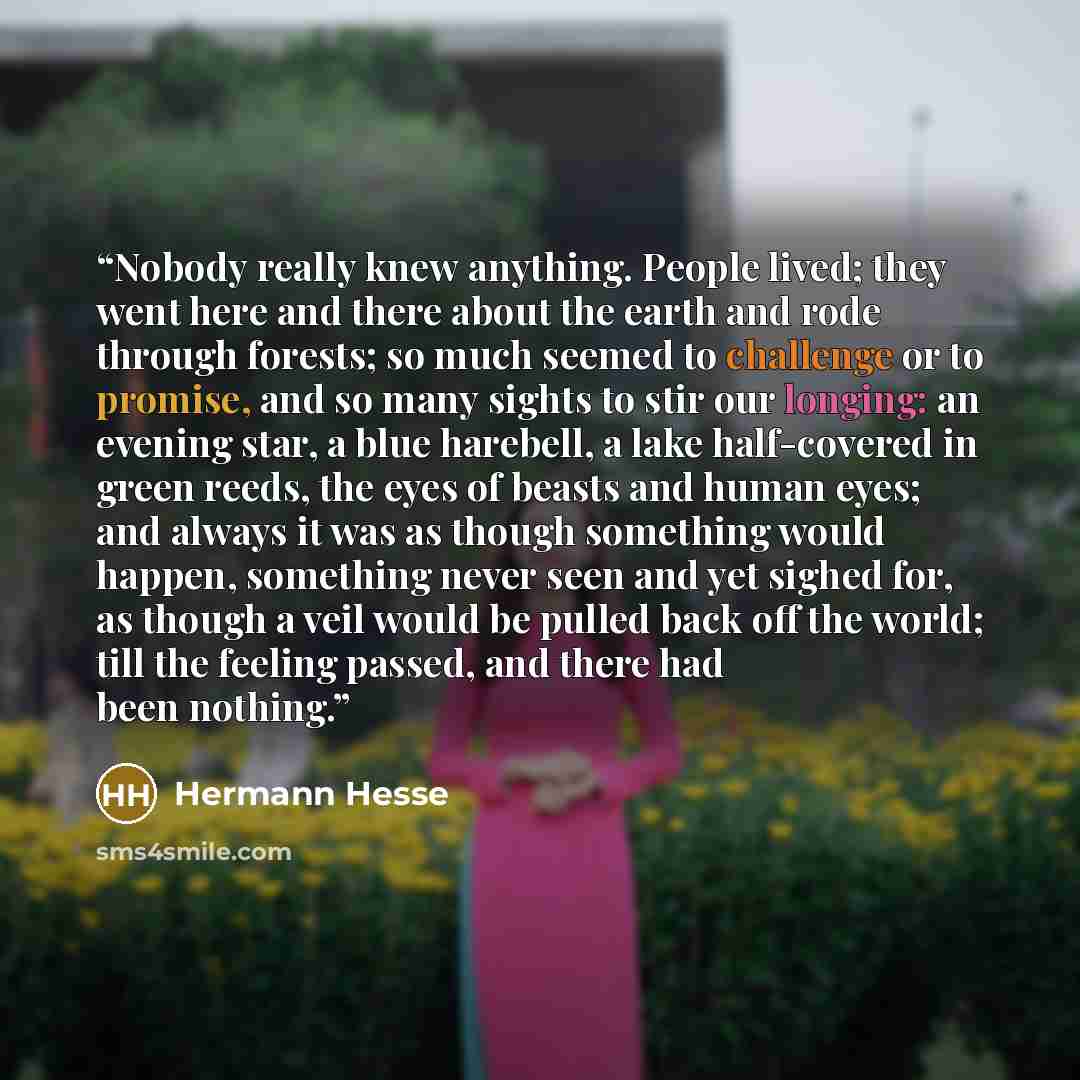 “Nobody really knew anything. People lived; they went here and there about the earth and rode through forests; so much seemed to challenge or to promise, and so many sights to stir our longing: an evening star, a blue harebell, a lake half-covered in green reeds, the eyes of beasts and human eyes…” quote by Hermann Hesse