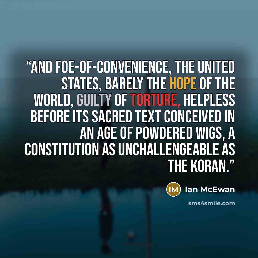 “And foe-of-convenience, the United States, barely the hope of the world, guilty of torture, helpless before its sacred text conceived in an age of powdered wigs, a constitution as unchallengeable as the Koran.” quote by Ian McEwan