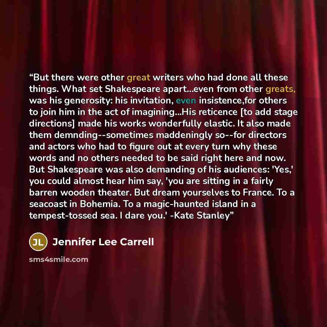 “But there were other great writers who had done all these things. What set Shakespeare apart...even from other greats, was his generosity: his invitation, even insistence,for others to join him in the act of imagining...His reticence [to add stage directions] made his works wonderfully elastic. It…” quote by Jennifer Lee Carrell