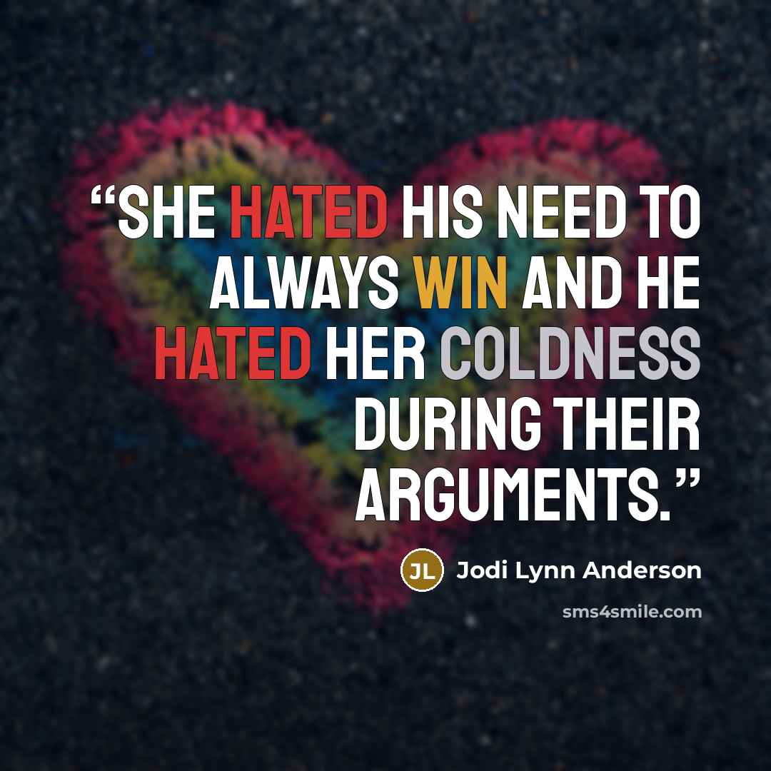 “She hated his need to always win and he hated her coldness during their arguments.” quote by Jodi Lynn Anderson