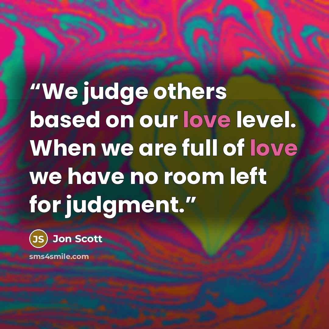 “We judge others based on our love level. When we are full of love we have no room left for judgment.” quote by Jon Scott