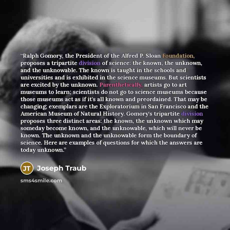 “Ralph Gomory, the President of the Alfred P. Sloan Foundation, proposes a tripartite division of science: the known, the unknown, and the unknowable. The known is taught in the schools and universities and is exhibited in the science museums. But scientists are excited by the unknown…” quote by Joseph Traub