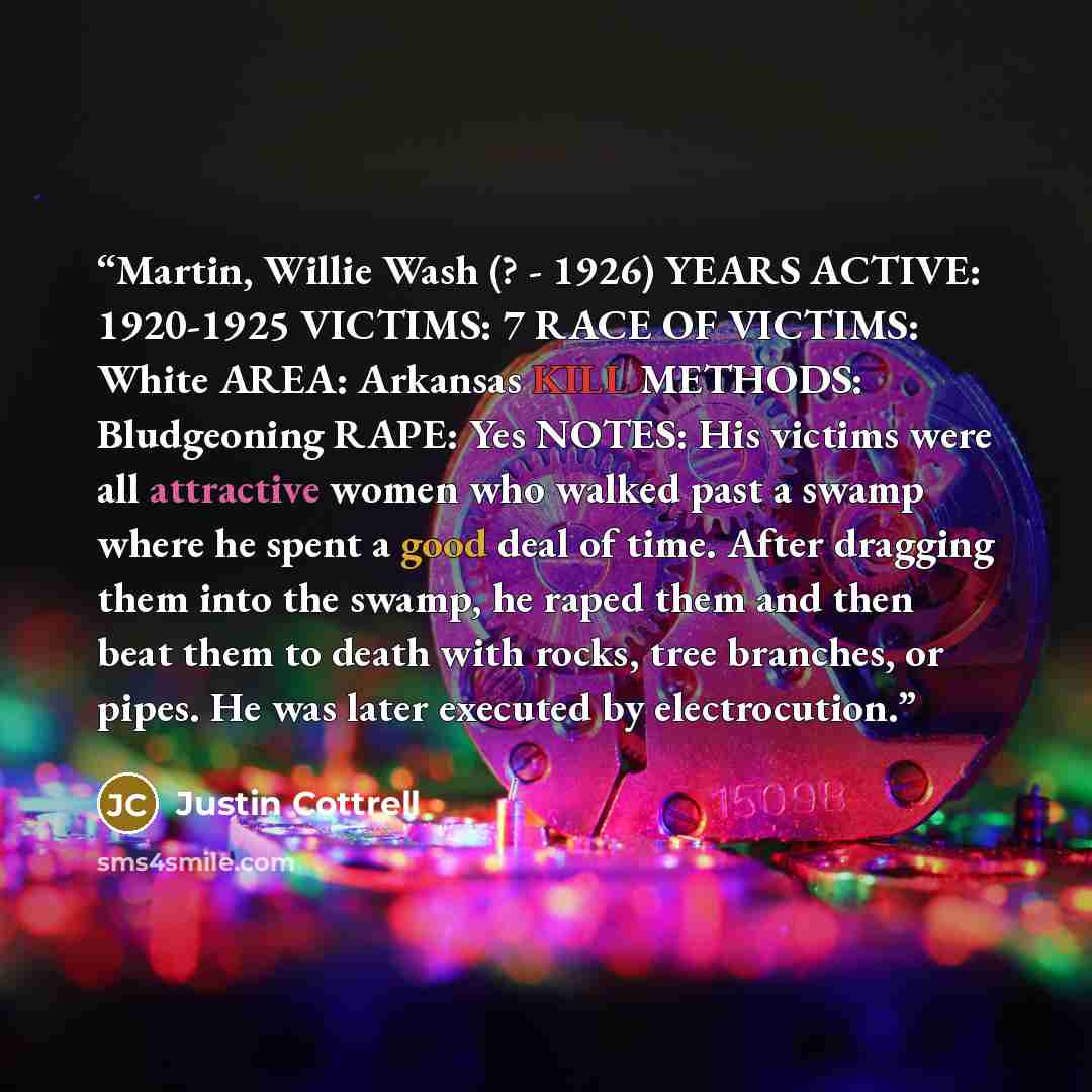 “Martin, Willie Wash (? - 1926) YEARS ACTIVE: 1920-1925 VICTIMS: 7 RACE OF VICTIMS: White AREA: Arkansas KILL METHODS: Bludgeoning RAPE: Yes NOTES: His victims were all attractive women who walked past a swamp where he spent a good deal of time. After dragging them into the swamp, he raped them and…” quote by Justin Cottrell