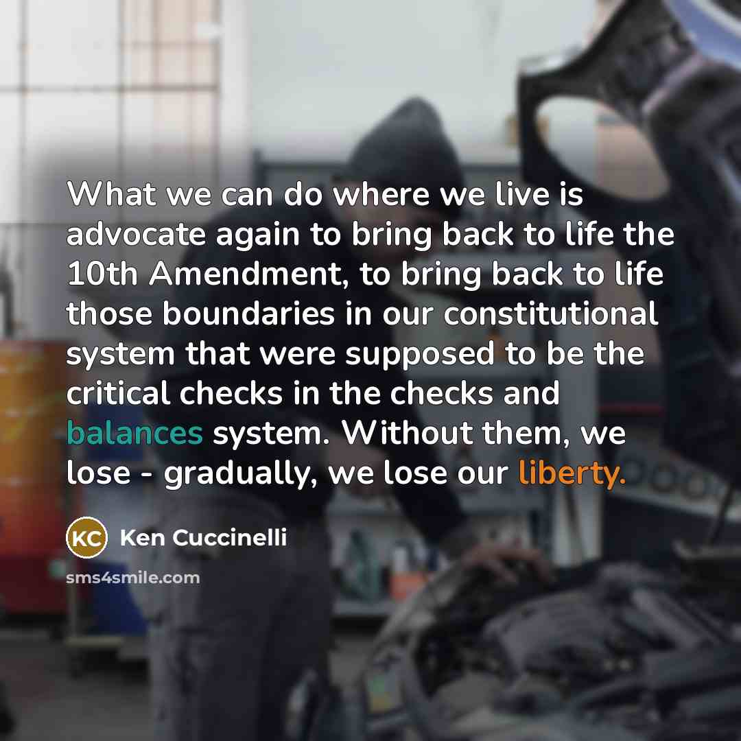 “What we can do where we live is advocate again to bring back to life the 10th Amendment, to bring back to life those boundaries in our constitutional system that were supposed to be the critical checks in the checks and balances system. Without them, we lose - gradually, we lose our liberty.” quote by Ken Cuccinelli