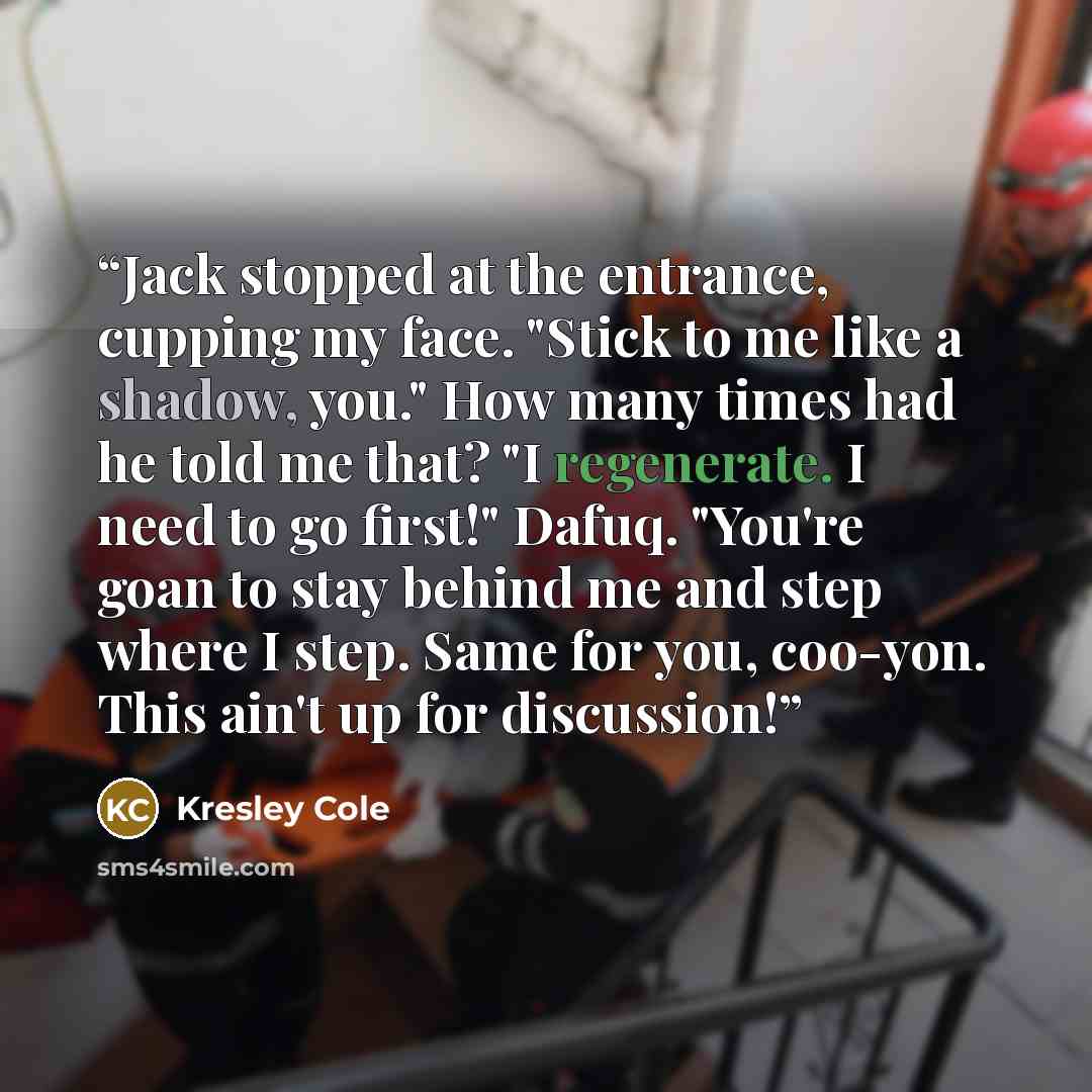 “Jack stopped at the entrance, cupping my face. "Stick to me like a shadow, you." How many times had he told me that? "I regenerate. I need to go first!" Dafuq. "You're goan to stay behind me and step where I step. Same for you, coo-yon. This ain't up for discussion!” quote by Kresley Cole