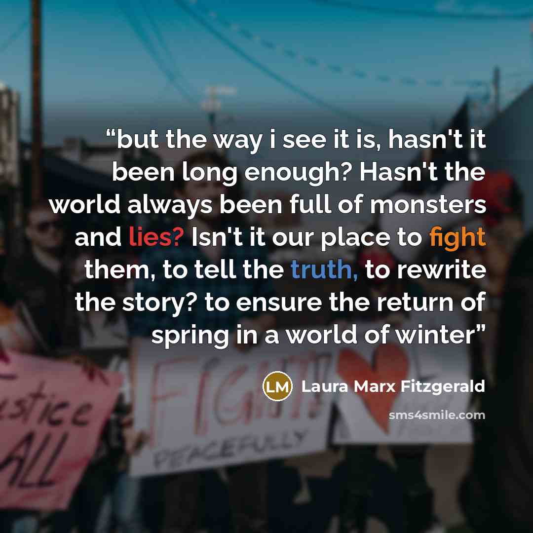 “but the way i see it is, hasn't it been long enough? Hasn't the world always been full of monsters and lies? Isn't it our place to fight them, to tell the truth, to rewrite the story? to ensure the return of spring in a world of winter” quote by Laura Marx Fitzgerald