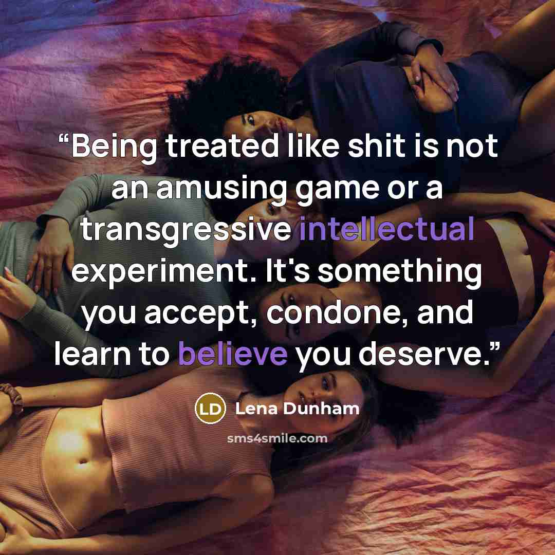 “Being treated like shit is not an amusing game or a transgressive intellectual experiment. It's something you accept, condone, and learn to believe you deserve.” quote by Lena Dunham