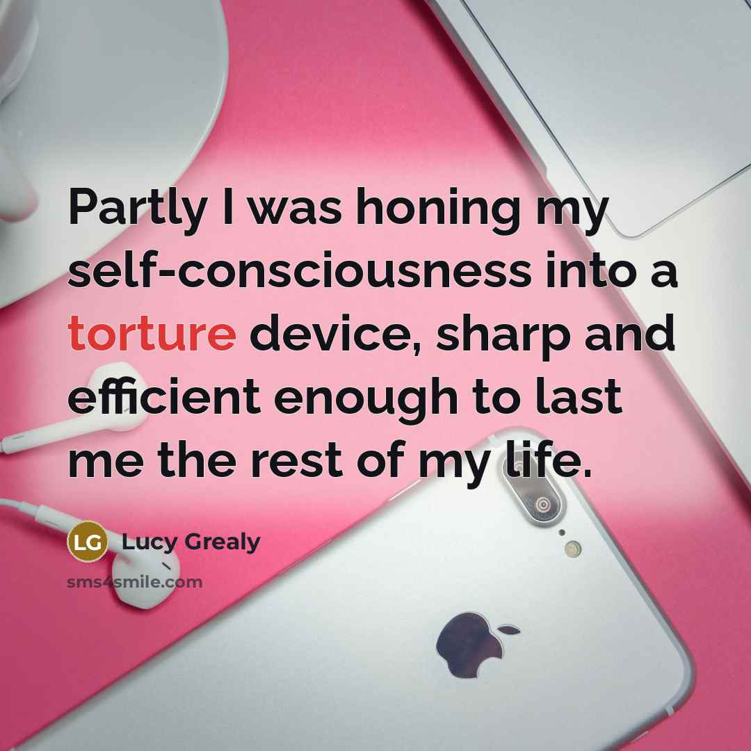 “Partly I was honing my self-consciousness into a torture device,…” quote by Lucy Grealy