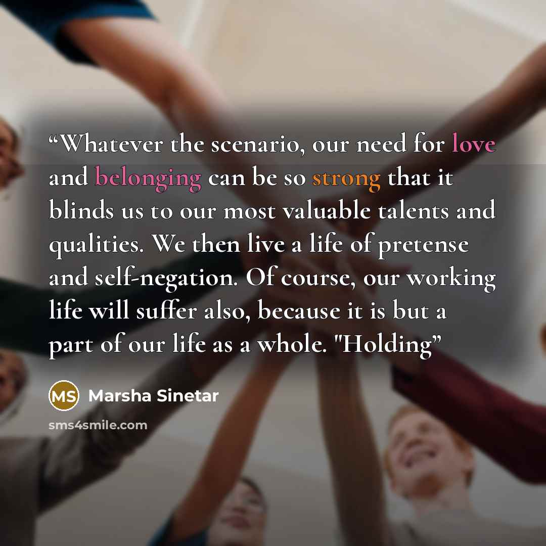 “Whatever the scenario, our need for love and belonging can be so strong that it blinds us to our most valuable talents and qualities. We then live a life of pretense and self-negation. Of course, our working life will suffer also, because it is but a part of our life as a whole. "Holding” quote by Marsha Sinetar