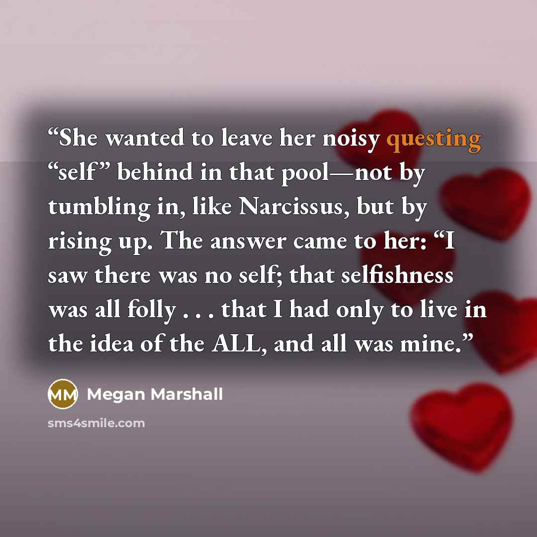 “She wanted to leave her noisy questing “self” behind in that pool—not by tumbling in, like Narcissus, but by rising up. The answer came to her: “I saw there was no self; that selfishness was all folly . . . that I had only to live in the idea of the ALL, and all was mine.” quote by Megan Marshall