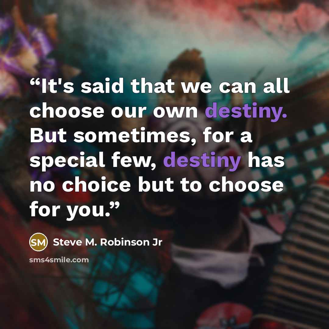“It's said that we can all choose our own destiny. But sometimes, for a special few, destiny has no choice but to choose for you.” quote by Steve M. Robinson Jr