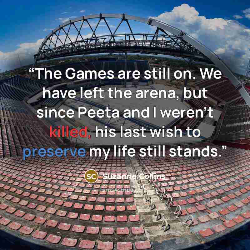 “The Games are still on. We have left the arena, but since Peeta and I weren’t killed, his last wish to preserve my life still stands.” quote by Suzanne Collins