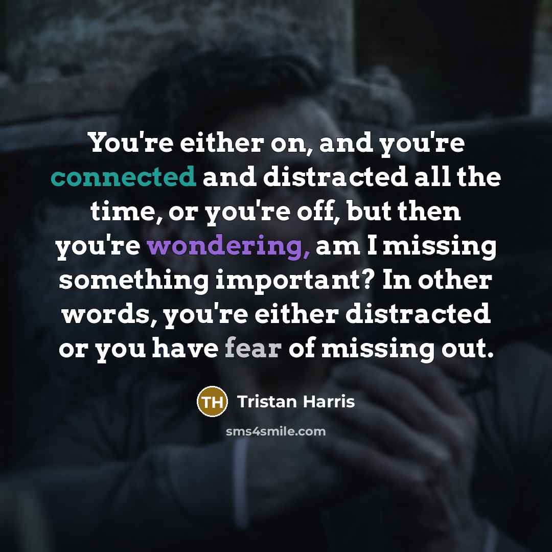 “You're either on, and you're connected and distracted all the time, or you're off, but then you're wondering, am I missing something important? In other words, you're either distracted or you have fear of missing out.” quote by Tristan Harris