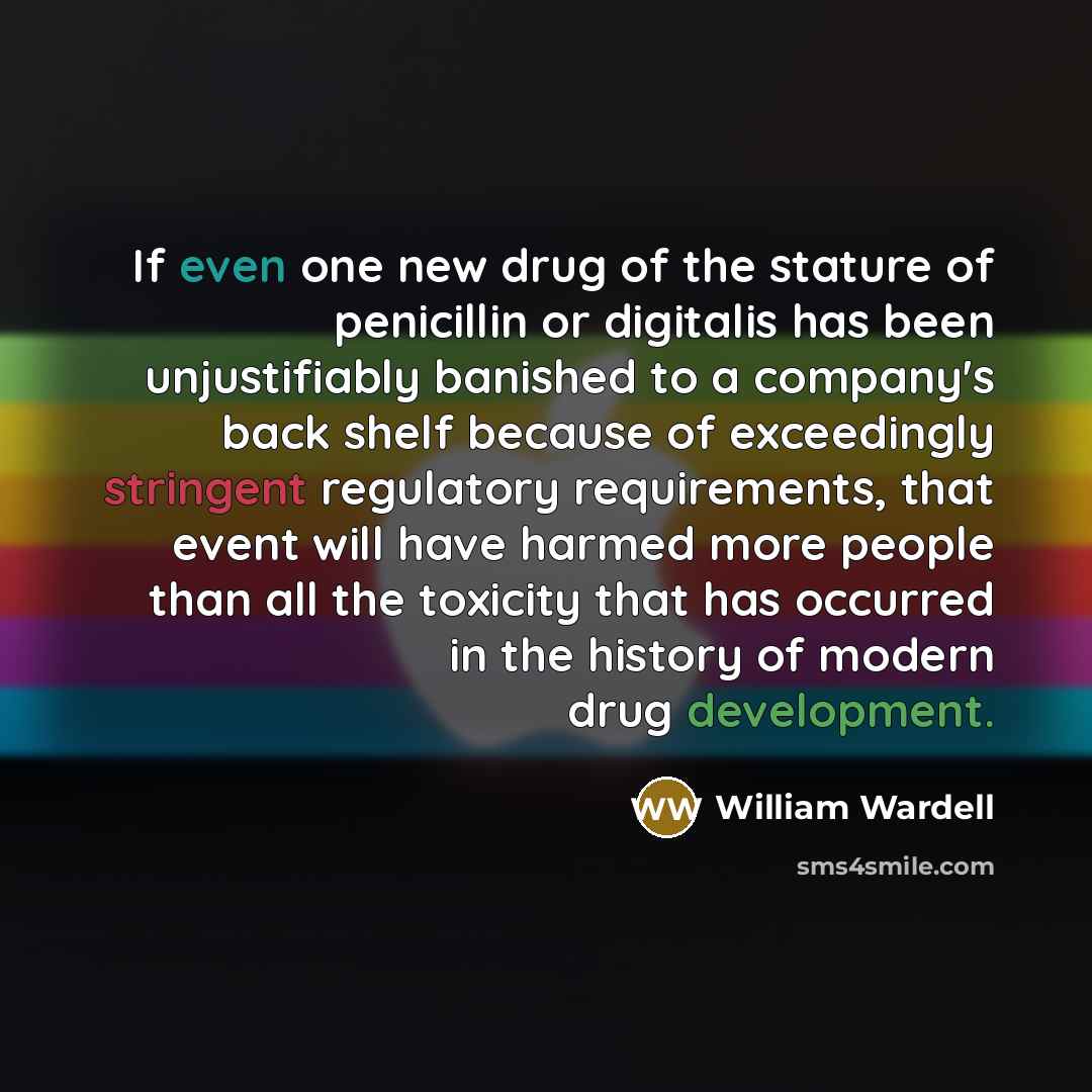 “If even one new drug of the stature of penicillin or digitalis has been unjustifiably banished to a company's back shelf because of exceedingly stringent regulatory requirements, that event will have harmed more people than all the toxicity that has occurred in the history of modern drug…” quote by William Wardell