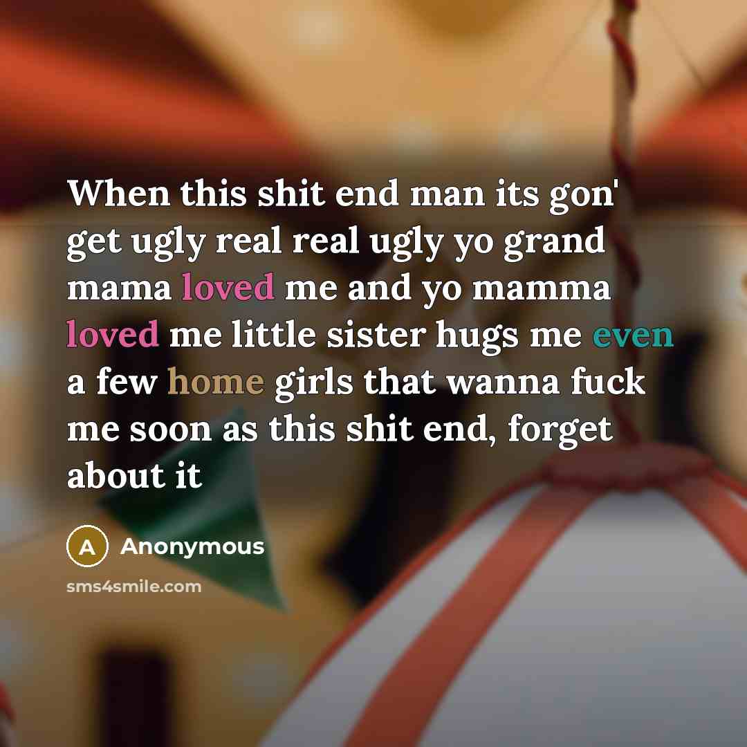 “When this shit end man its gon' get ugly real real ugly yo grand mama loved me and yo mamma loved me little sister hugs me even a few home girls that wanna fuck me soon as this shit end, forget about it” quote by Anonymous