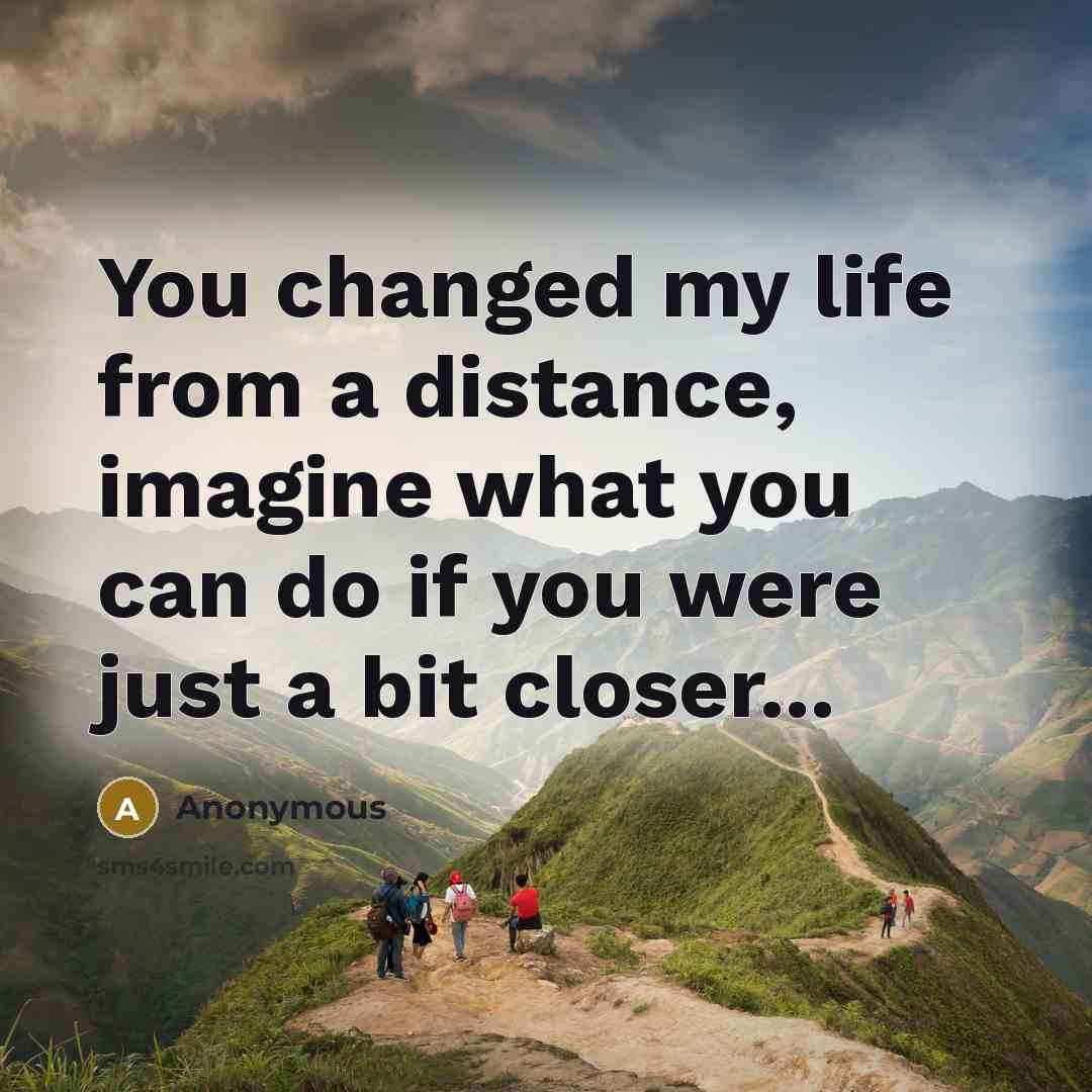 “You changed my life from a distance, imagine what you can do if you were just a bit closer...” quote by Anonymous